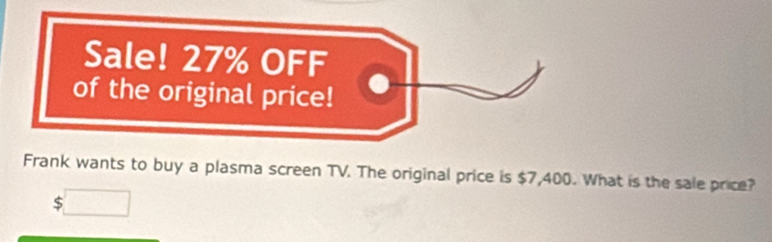 Sale! 27% OFF 
of the original price! 
Frank wants to buy a plasma screen TV. The original price is $7,400. What is the sale price? 
□