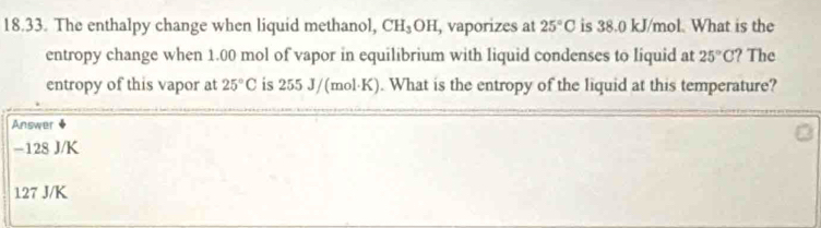 The enthalpy change when liquid methanol, CH₃OH, vaporizes at 25°C is 38.0 kJ/mol. What is the
entropy change when 1.00 mol of vapor in equilibrium with liquid condenses to liquid at 25°C ? The
entropy of this vapor at 25°C is 255 J/(mol·K). What is the entropy of the liquid at this temperature?
Answer
−128 J/K
127 J/K