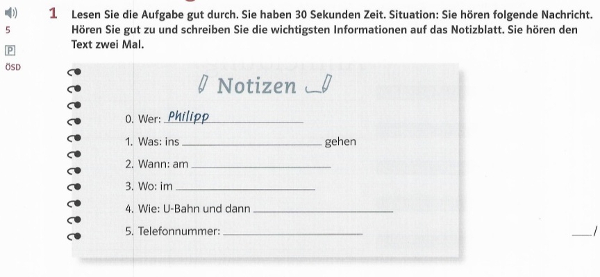 ( 1 Lesen Sie die Aufgabe gut durch. Sie haben 30 Sekunden Zeit. Situation: Sie hören folgende Nachricht. 
5 Hören Sie gut zu und schreiben Sie die wichtigsten Informationen auf das Notizblatt. Sie hören den 
P Text zwei Mal. 
ÖSD 
Notizen_ 
0. Wer:_ 
1. Was: ins _gehen 
2. Wann: am_ 
3. Wo: im_ 
4. Wie: U-Bahn und dann_ 
5. Telefonnummer:_ 
_