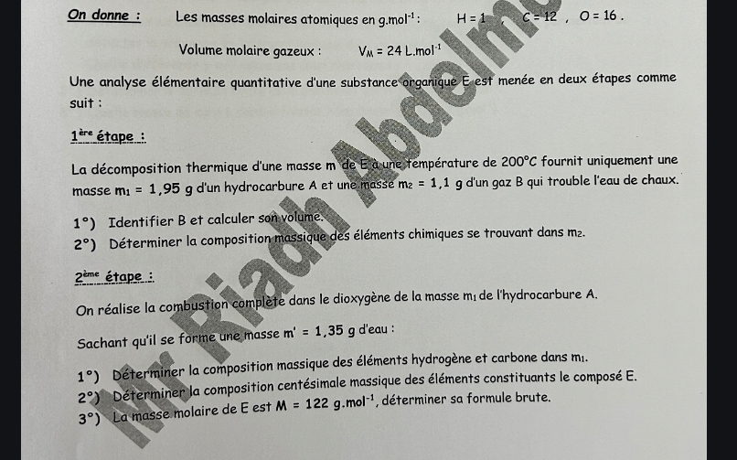 On donne : Les masses molaires atomiques en g.mol^(-1) ' H=1 C=12, O=16. 
Volume molaire gazeux : V_M=24L.mol^(-1)
Une analyse élémentaire quantitative d'une substance organique E est menée en deux étapes comme 
suit : 
1^(ere) étape : 
La décomposition thermique d'une masse m de E à une température de 200°C fournit uniquement une 
masse m_1=1, 95g g d'un hydrocarbure A et une masse m_2=1, 1 g d'un gaz B qui trouble l'eau de chaux.
1°) Identifier B et calculer son volume.
2°) Déterminer la composition massique des éléments chimiques se trouvant dans m².
2^(ime) étape : 
On réalise la combustion complète dans le dioxygène de la masse mé de l'hydrocarbure A. 
Sachant qu'il se forme une masse m'=1,35 g d'eau :
1°) Déterminer la composition massique des éléments hydrogène et carbone dans m..
2°) Déterminer la composition centésimale massique des éléments constituants le composé E.
3°) La masse molaire de E est M=122g.mol^(-1) , déterminer sa formule brute.