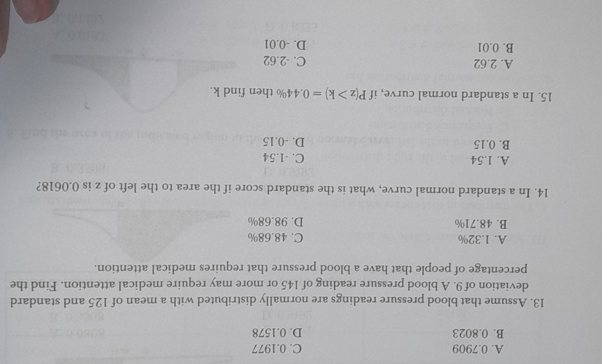 A. 0.7909 C. 0.1977
B. 0.8023 D. 0.1578
13. Assume that blood pressure readings are normally distributed with a mean of 125 and standard
deviation of 9. A blood pressure reading of 145 or more may require medical attention. Find the
percentage of people that have a blood pressure that requires medical attention.
A. 1.32% C. 48.68%
B. 48.71% D. 98.68%
14. In a standard normal curve, what is the standard score if the area to the left of z is 0.0618?
A. 1.54 C. -1.54
B. 0.15 D. -0.15
15. In a standard normal curve, if P(z>k)=0.44% the
A. 2.62 C. -2.62
B. 0.01 D. -0.01