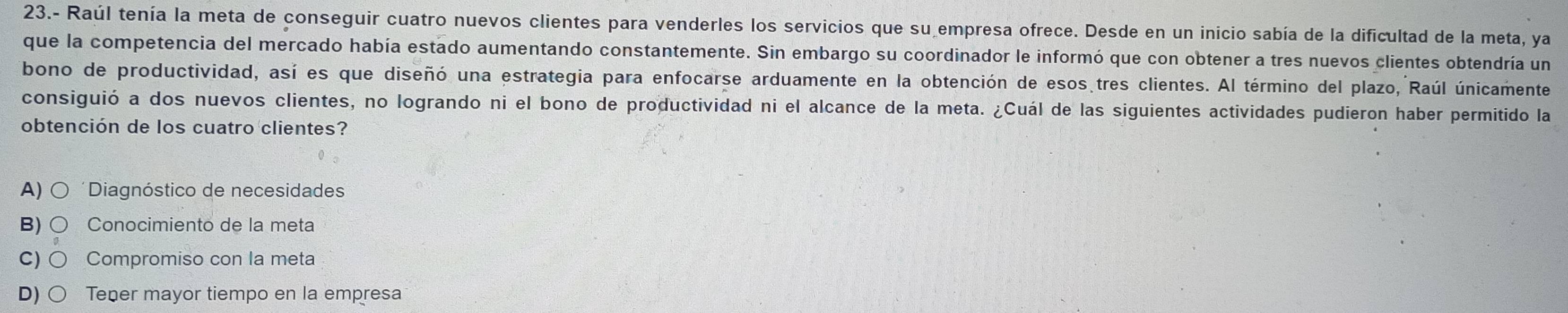 23.- Raúl tenía la meta de conseguir cuatro nuevos clientes para venderles los servicios que su empresa ofrece. Desde en un inicio sabía de la dificultad de la meta, ya
que la competencia del mercado había estado aumentando constantemente. Sin embargo su coordinador le informó que con obtener a tres nuevos clientes obtendría un
bono de productividad, así es que diseñó una estrategia para enfocarse arduamente en la obtención de esos tres clientes. Al término del plazo, Raúl únicamente
consiguió a dos nuevos clientes, no logrando ni el bono de productividad ni el alcance de la meta. ¿Cuál de las siguientes actividades pudieron haber permitido la
obtención de los cuatro clientes?
A) ( Diagnóstico de necesidades
B) Conocimiento de la meta
C) Compromiso con la meta
D) Teper mayor tiempo en la empresa