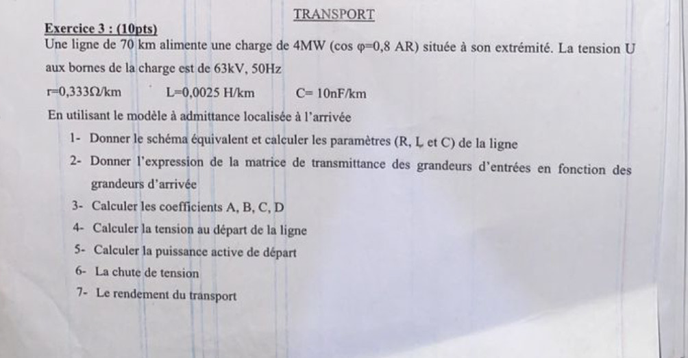 TRANSPORT 
Exercice 3 : (10pts) 
Une ligne de 70 km alimente une charge de 4MW (cos varphi =0,8AR) située à son extrémité. La tension U 
aux bornes de la charge est de 63kV, 50Hz
r=0,333Omega /km L=0,0025H/km C=10nF/km
En utilisant le modèle à admittance localisée à l'arrivée 
1- Donner le schéma équivalent et calculer les paramètres (R, L et C) de la ligne 
2- Donner l'expression de la matrice de transmittance des grandeurs d’entrées en fonction des 
grandeurs d'arrivée 
3- Calculer les coefficients A, B, C, D
4- Calculer la tension au départ de la ligne 
5- Calculer la puissance active de départ 
6- La chute de tension 
7- Le rendement du transport