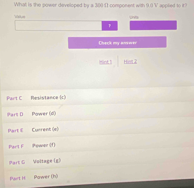 What is the power developed by a 300 Ω component with 9.0 V applied to it? 
Value Units 
? 
Check my answer 
Hint 1 Hint 2 
Part C Resistance (c) 
Part D Power (d) 
Part E Current (e) 
Part F Power (f) 
Part G Voltage (g) 
Part H Power (h)