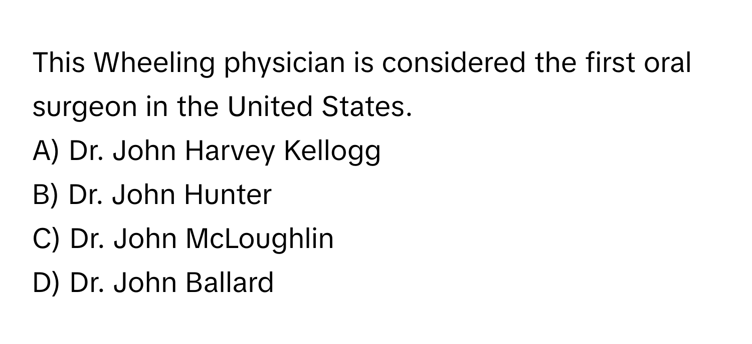 This Wheeling physician is considered the first oral surgeon in the United States. 
A) Dr. John Harvey Kellogg 
B) Dr. John Hunter 
C) Dr. John McLoughlin 
D) Dr. John Ballard