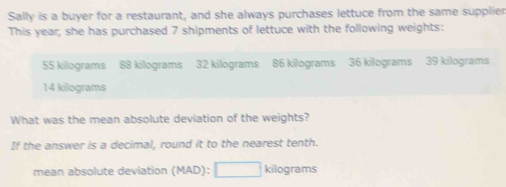 Sally is a buyer for a restaurant, and she always purchases lettuce from the same supplier 
This year, she has purchased 7 shipments of lettuce with the following weights:
55 kilograms 88 kilograms 32 kilograms 86 kilograms 36 kilograms 39 kilograms
14 kilograms
What was the mean absolute deviation of the weights? 
If the answer is a decimal, round it to the nearest tenth. 
mean absolute deviation (MAD):□ kilog rams