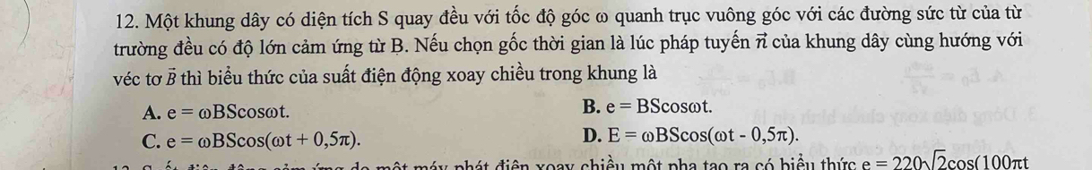 Một khung dây có diện tích S quay đều với tốc độ góc ω quanh trục vuông góc với các đường sức từ của từ
trường đều có độ lớn cảm ứng từ B. Nếu chọn gốc thời gian là lúc pháp tuyến vector n của khung dây cùng hướng với
véc tơ Ở B thì biểu thức của suất điện động xoay chiều trong khung là
A. e=omega BScos omega t.
B. e=BScos omega t.
C. e=omega BScos (omega t+0,5π ).
D. E=omega BScos (omega t-0,5π ). 
y nhá t điện xoay chiều một pha tạo ra có biểu thức e=220sqrt(2)cos (100π t