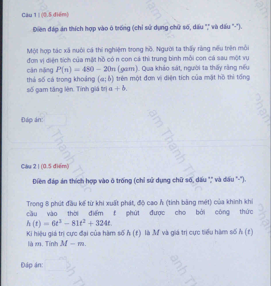 Điền đáp án thích hợp vào ô trống (chỉ sử dụng chữ số, dấu "," và dấu "-"). 
Một hợp tác xã nuôi cá thí nghiệm trong hồ. Người ta thấy rằng nếu trên mỗi 
đơn vị diện tích của mặt hồ có n con cá thì trung bình mỗi con cá sau một vụ 
cân nặng P(n)=480-20n (gam). Qua khảo sát, người ta thấy rằng nếu 
thả số cá trong khoảng (a;b) trên một đơn vị diện tích của mặt hồ thì tổng 
số gam tăng lên. Tính giá trị a+b. 
Đáp án: 
Câu 2 | (0.5 điểm) 
Điền đáp án thích hợp vào ô trống (chỉ sử dụng chữ số, dấu "," và dấu "-"). 
Trong 8 phút đầu kể từ khi xuất phát, độ cao h (tính bằng mét) của khinh khí 
cầu vào thời điểm t phút được cho bởi công thức
h(t)=6t^3-81t^2+324t. 
Kí hiệu giá trị cực đại của hàm số h(t) là M và giá trị cực tiểu hàm số h(t)
là m. Tính M-m. 
Đáp án: