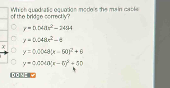 Which quadratic equation models the main cable
of the bridge correctly?
y=0.048x^2-2494
y=0.048x^2-6
x
y=0.0048(x-50)^2+6
y=0.0048(x-6)^2+50
DONE