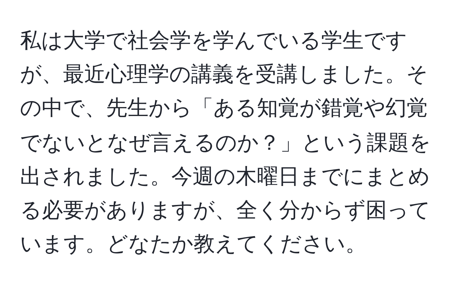 私は大学で社会学を学んでいる学生ですが、最近心理学の講義を受講しました。その中で、先生から「ある知覚が錯覚や幻覚でないとなぜ言えるのか？」という課題を出されました。今週の木曜日までにまとめる必要がありますが、全く分からず困っています。どなたか教えてください。