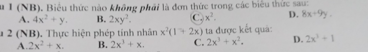 Âu I (NB). Biểu thức nào không phải là đơn thức trong các biểu thức sau:
A. 4x^2+y. B. 2xy^2. C. x^2.
D. 8x+9y. 
* 2 (NB). Thực hiện phép tính nhân x^2(1+2x) ta được kết quả:
A. 2x^2+x. B. 2x^3+x. C. 2x^3+x^2.
D. 2x^3+1