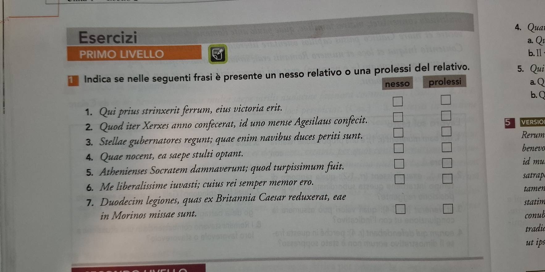 Qua 
Esercizi 
a. Q 
PRIMO LIVELLO 5 b.Il 
Indica se nelle seguenti frasi è presente un nesso relativo o una prolessi del relativo. 
5. Qui 
nesso prolessi a.Q 
b. Q 
1. Qui prius strinxerit ferrum, eius victoria erit. 
2. Quod iter Xerxes anno confecerat, id uno mense Agesilaus confecit. 5 VERSIO 
3. Stellae gubernatores regunt; quae enim navibus duces periti sunt. 
Rerum 
benevo 
4. Quae nocent, ea saepe stulti optant. 
5. Athenienses Socratem damnaverunt; quod turpissimum fuit. 
id mu 
satrap 
6. Me liberalissime iuvasti; cuius rei semper memor ero. 
tamen 
7. Duodecim legiones, quas ex Britannia Caesar reduxerat, eae 
statim 
in Morinos missae sunt. conub 
tradic 
ut ips