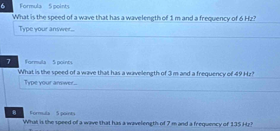 Formula 5 points 
What is the speed of a wave that has a wavelength of 1 m and a frequency of 6 Hz? 
Type your answer... 
7 Formula 5 points 
What is the speed of a wave that has a wavelength of 3 m and a frequency of 49 Hz? 
Type your answer... 
8 Formula 5 points 
What is the speed of a wave that has a wavelength of 7 m and a frequency of 135 Hz?