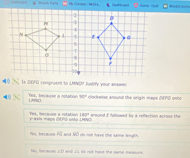 Dashboard Smash Karls My Classes | McGra.. Dashboard Home - Hudi Wordle Unlim
Is DEFG congruent to LMNO? Justify your answer.
Yes, because a rotation 90° clockwise around the origin maps DEFG onto
) LMNO 、
Yes, because a rotation 180° around E followed by a reflection across the
y-axis maps DEFG onto LMNO.
No, because overline FG and overline NO do not have the same length.
No, because ∠ D and ∠ L do not have the same measure.