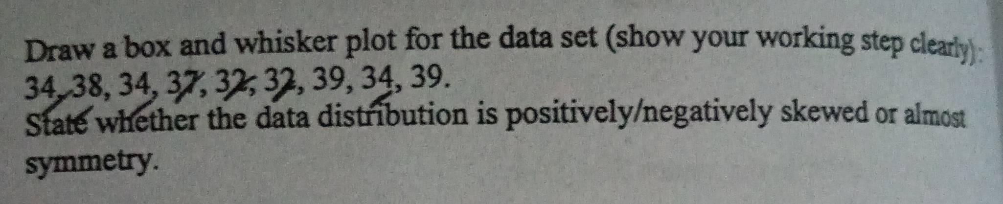 Draw a box and whisker plot for the data set (show your working step clearly):
34, 38, 34, 37, 32, 32, 39, 34, 39. 
State whether the data distribution is positively/negatively skewed or almost 
symmetry.