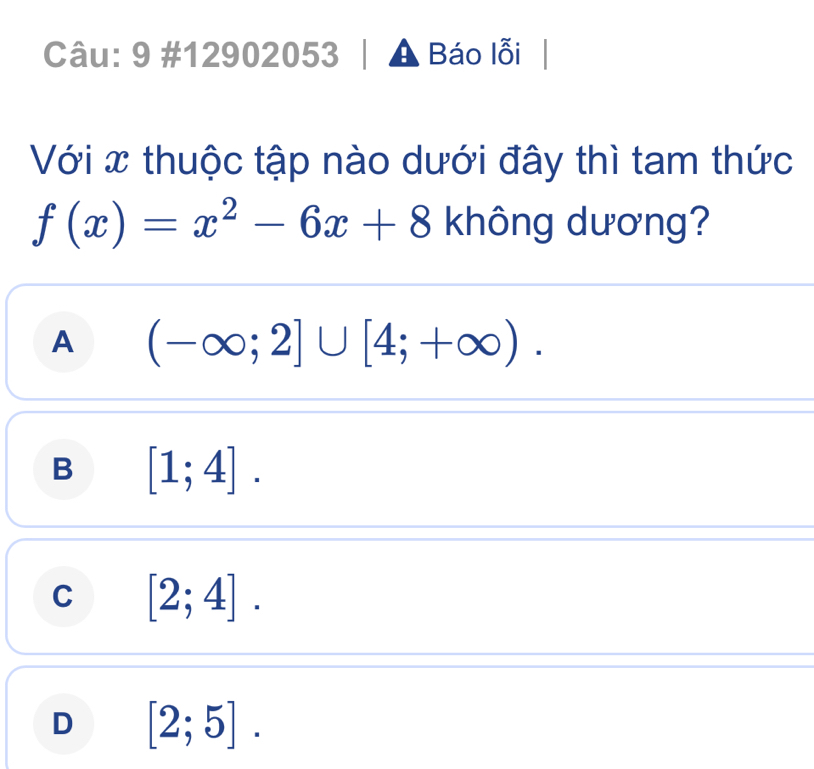 9 #12902053 A Báo lỗi
Với x thuộc tập nào dưới đây thì tam thức
f(x)=x^2-6x+8 không dương?
A (-∈fty ;2]∪ [4;+∈fty ).
B [1;4].
C [2;4].
D [2;5].