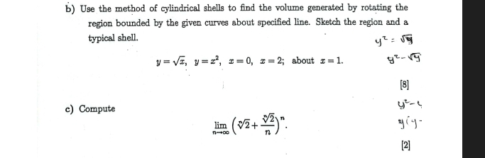 Use the method of cylindrical shells to find the volume generated by rotating the
region bounded by the given curves about specified line. Sketch the region and a
typical shell.
y=sqrt(x), y=x^2, x=0, x=2; about x=1. 
c) Compute
limlimits _nto ∈fty (sqrt[n](2)+ sqrt[n](2)/n )^n.