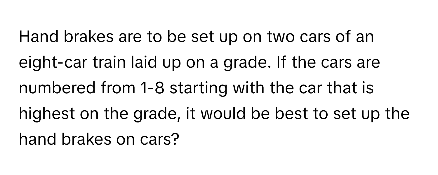 Hand brakes are to be set up on two cars of an eight-car train laid up on a grade. If the cars are numbered from 1-8 starting with the car that is highest on the grade, it would be best to set up the hand brakes on cars?