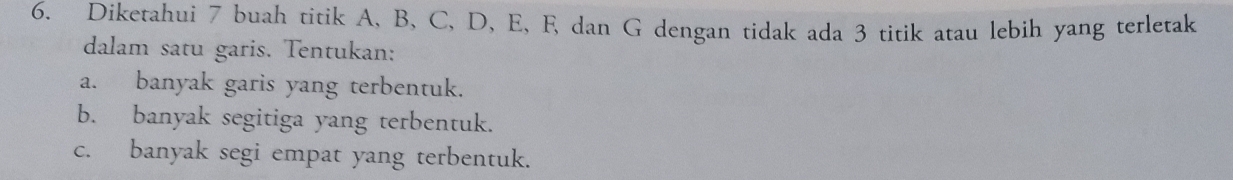 Diketahui 7 buah titik A, B, C, D, E, F, dan G dengan tidak ada 3 titik atau lebih yang terletak 
dalam satu garis. Tentukan: 
a. banyak garis yang terbentuk. 
b. banyak segitiga yang terbentuk. 
c. banyak segi empat yang terbentuk.