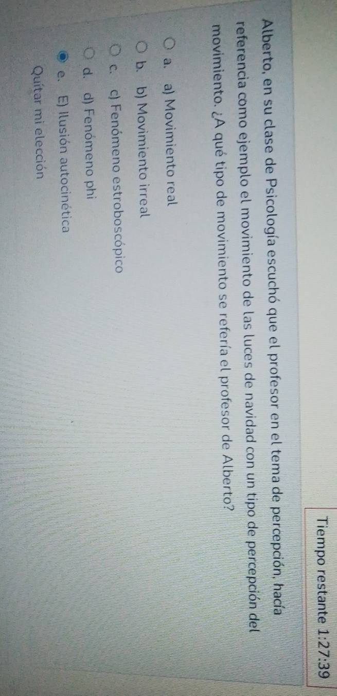 Tiempo restante 1:27:39
Alberto, en su clase de Psicología escuchó que el profesor en el tema de percepción, hacía
referencia como ejemplo el movimiento de las luces de navidad con un tipo de percepción del
movimiento. ¿A qué tipo de movimiento se refería el profesor de Alberto?
a. a) Movimiento real
b. b) Movimiento irreal
c. c) Fenómeno estroboscópico
d. d) Fenómeno phi
e. E) Ilusión autocinética
Quítar mi elección