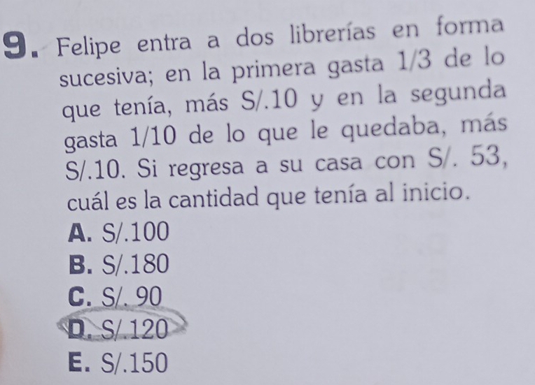 Felipe entra a dos librerías en forma
sucesiva; en la primera gasta 1/3 de lo
que tenía, más S/.10 y en la segunda
gasta 1/10 de lo que le quedaba, más
S/.10. Si regresa a su casa con S/. 53,
cuál es la cantidad que tenía al inicio.
A. S/.100
B. S/.180
C. S/. 90
D. S/ 120
E. S/.150