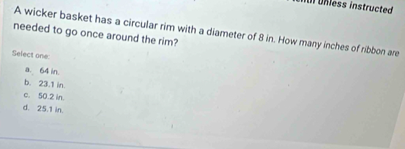 unless instructed
needed to go once around the rim? A wicker basket has a circular rim with a diameter of 8 in. How many inches of ribbon are
Select one:
a. 64 in.
b. 23.1 in.
c. 50.2 in.
d. 25.1 in.