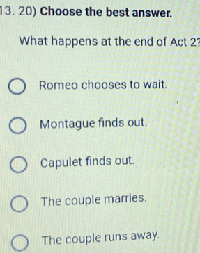 Choose the best answer.
What happens at the end of Act 2?
Romeo chooses to wait.
Montague finds out.
Capulet finds out.
The couple marries.
The couple runs away.