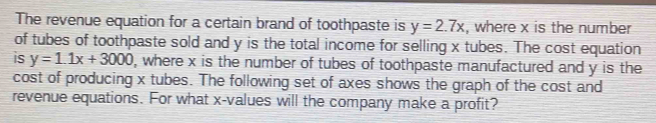 The revenue equation for a certain brand of toothpaste is y=2.7x , where x is the number
of tubes of toothpaste sold and y is the total income for selling x tubes. The cost equation
is y=1.1x+3000 ), where x is the number of tubes of toothpaste manufactured and y is the
cost of producing x tubes. The following set of axes shows the graph of the cost and
revenue equations. For what x -values will the company make a profit?