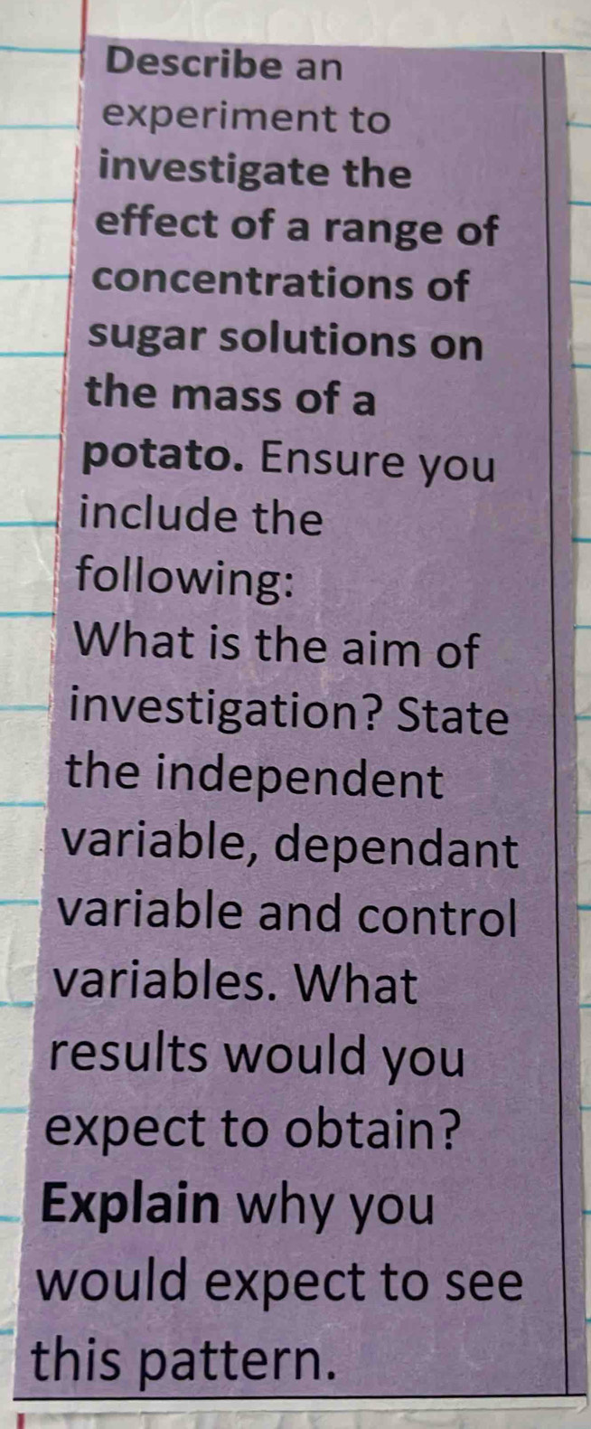 Describe an 
experiment to 
investigate the 
effect of a range of 
concentrations of 
sugar solutions on 
the mass of a 
potato. Ensure you 
include the 
following: 
What is the aim of 
investigation? State 
the independent 
variable, dependant 
variable and control 
variables. What 
results would you 
expect to obtain? 
Explain why you 
would expect to see 
this pattern.