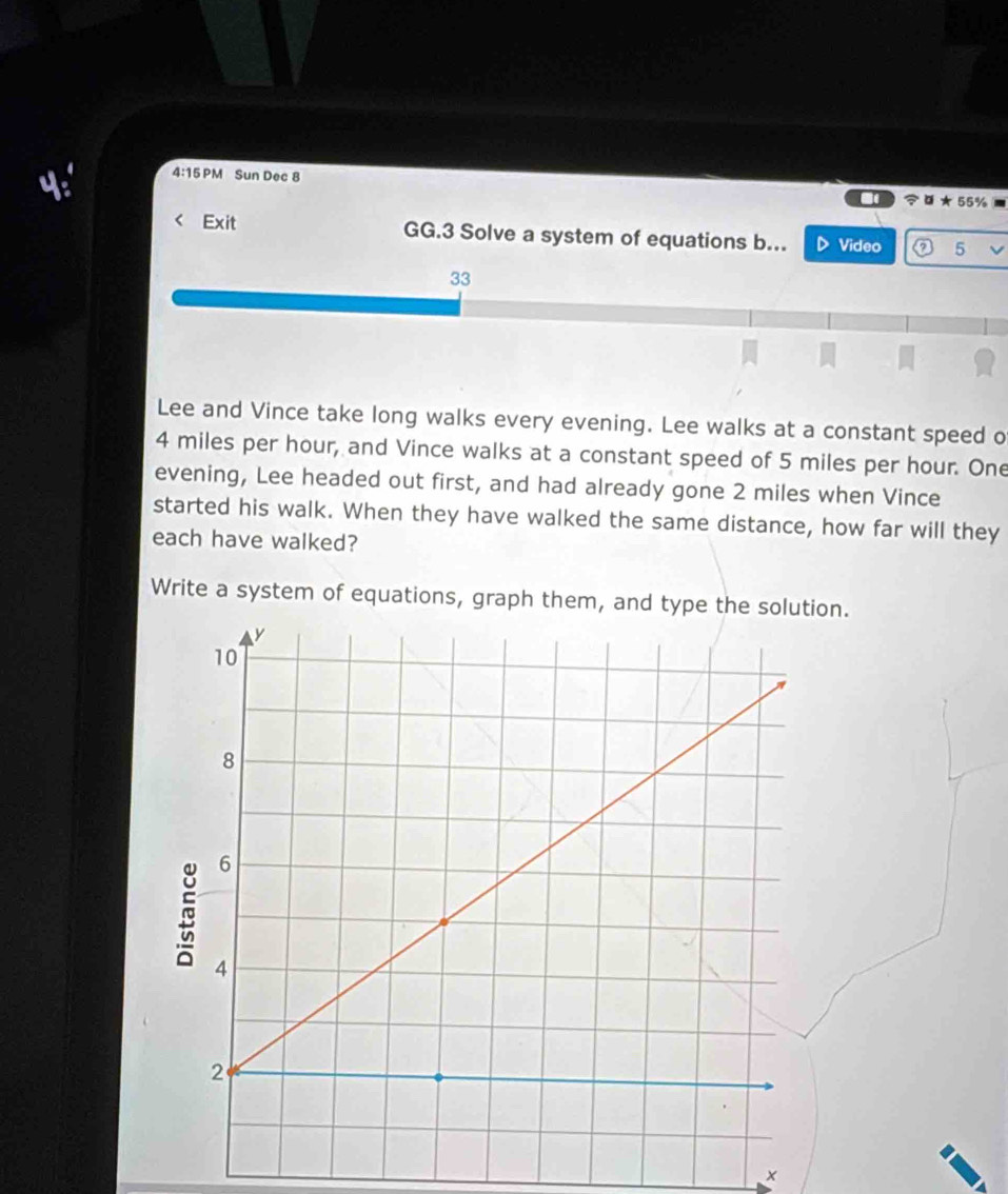 4:15PM Sun Dec 8 

Exit GG.3 Solve a system of equations b... Video 5 
33 
Lee and Vince take long walks every evening. Lee walks at a constant speed o
4 miles per hour, and Vince walks at a constant speed of 5 miles per hour. One 
evening, Lee headed out first, and had already gone 2 miles when Vince 
started his walk. When they have walked the same distance, how far will they 
each have walked? 
Write a system of equations, graph them, and type the solution.