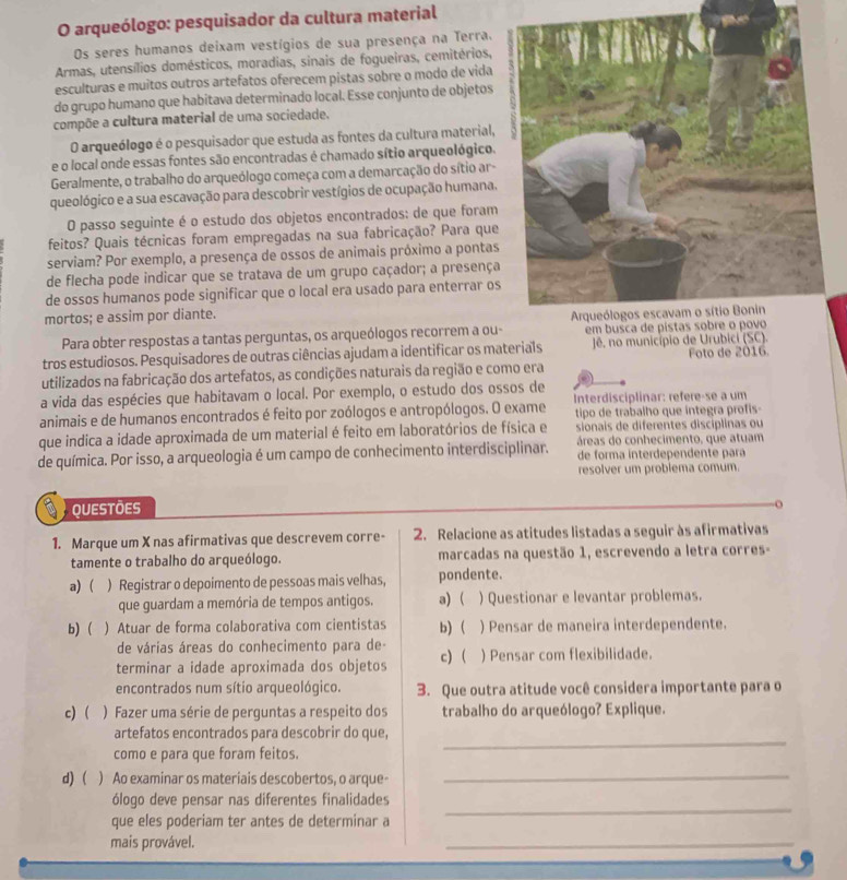arqueólogo: pesquisador da cultura material
Os seres humanos deixam vestígios de sua presença na Terra.
Armas, utensílios domésticos, moradias, sinais de foqueiras, cemitérios,
esculturas e muitos outros artefatos oferecem pistas sobre o modo de vida
do grupo humano que habitava determinado local. Esse conjunto de objetos
compõe a cultura material de uma sociedade.
O arqueólogo é o pesquisador que estuda as fontes da cultura material,
e o local onde essas fontes são encontradas é chamado sítio arqueológico.
Geralmente, o trabalho do arqueólogo começa com a demarcação do sítio ar-
queológico e a sua escavação para descobrir vestígios de ocupação humana.
O passo seguinte é o estudo dos objetos encontrados: de que foram
feitos? Quais técnicas foram empregadas na sua fabricação? Para que
serviam? Por exemplo, a presença de ossos de animais próximo a pontas
de flecha pode indicar que se tratava de um grupo caçador; a presença
de ossos humanos pode significar que o local era usado para enterrar os
mortos; e assim por diante.
Para obter respostas a tantas perguntas, os arqueólogos recorrem a ou-
tros estudiosos. Pesquisadores de outras ciências ajudam a identificar os materials Jê. no município de Urubici (SC). Foto de 2016.
utilizados na fabricação dos artefatos, as condições naturais da região e como era
a vida das espécies que habitavam o local. Por exemplo, o estudo dos ossos de
animais e de humanos encontrados é feito por zoólogos e antropólogos. O exame Interdisciplinar: refere-se a um
tipo de trabalho que integra profis-
sionais de diferentes disciplinas ou
que indica a idade aproximada de um material é feito em laboratórios de física e áreas do conhecimento, que atuam
de química. Por isso, a arqueologia é um campo de conhecimento interdisciplinar. de forma interdependente para
resolver um problema comum.
QUESTÕES o
1. Marque um X nas afirmativas que descrevem corre- 2. Relacione as atitudes listadas a seguir às afirmativas
tamente o trabalho do arqueólogo. marcadas na questão 1, escrevendo a letra corres-
a) ( ) Registrar o depoimento de pessoas mais velhas, pondente.
que guardam a memória de tempos antigos. a)  ) Questionar e levantar problemas.
b)  ) Atuar de forma colaborativa com cientistas b)  ) Pensar de maneira interdependente.
de várias áreas do conhecimento para de-
terminar a idade aproximada dos objetos c)  ) Pensar com flexibilidade.
encontrados num sítio arqueológico. 3. Que outra atitude você considera importante para o
c)  ) Fazer uma série de perguntas a respeito dos trabalho do arqueólogo? Explique.
_
artefatos encontrados para descobrir do que
como e para que foram feitos.
d)  ) Ao examinar os materiais descobertos, o arque_
ólogo deve pensar nas diferentes finalidades
que eles poderiam ter antes de determinar a
_
mais provável.
_