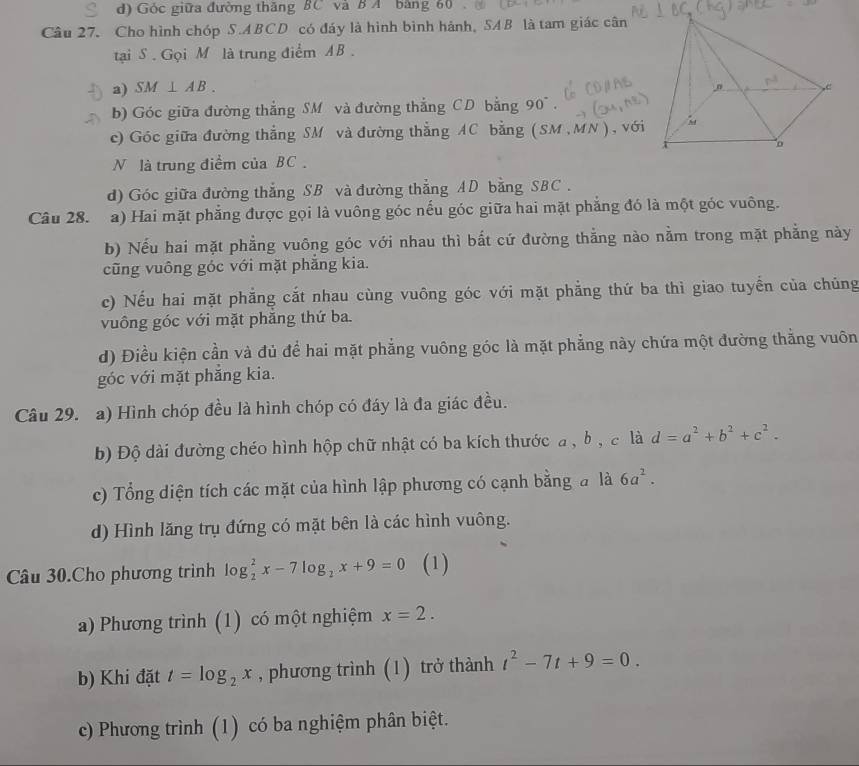 d) Góc giữa đường thăng BC và B A bằng 60 .
Câu 27. Cho hình chóp S.ABCD có đáy là hình bình hánh, SAB là tam giác cân
tại S . Gọi M là trung điểm AB .
a) SM⊥ AB.
b) Góc giữa đường thắng SM và đường thắng CD bằng 90° .
c) Góc giữa đường thẳng SM và đường thẳng AC bằng (SM ,MN), với
N là trung điểm của BC .
d) Góc giữa đường thắng SB và đường thẳng AD bằng SBC .
Câu 28. a) Hai mặt phẳng được gọi là vuông góc nếu góc giữa hai mặt phẳng đó là một góc vuông.
b) Nếu hai mặt phẳng vuông góc với nhau thì bất cứ đường thẳng nào nằm trong mặt phẳng này
cũng vuông góc với mặt phẳng kia.
c) Nếu hai mặt phẳng cắt nhau cùng vuông góc với mặt phẳng thứ ba thì giao tuyển của chủng
vuông góc với mặt phăng thứ ba.
d) Điều kiện cần và đủ để hai mặt phẳng vuông góc là mặt phẳng này chứa một đường thẳng vuôn
góc với mặt phẳng kia.
Câu 29. a) Hình chóp đều là hình chóp có đáy là đa giác đều.
b) Độ dài đường chéo hình hộp chữ nhật có ba kích thước a, bộ c là d=a^2+b^2+c^2.
c) Tổng diện tích các mặt của hình lập phương có cạnh bằng đ là 6a^2.
d) Hình lăng trụ đứng có mặt bên là các hình vuông.
Câu 30.Cho phương trình log _2^(2x-7log _2)x+9=0 (1)
a) Phương trình (1) có một nghiệm x=2.
b) Khi đặt t=log _2x , phương trình (1) trở thành t^2-7t+9=0.
c) Phương trình (1) có ba nghiệm phân biệt.