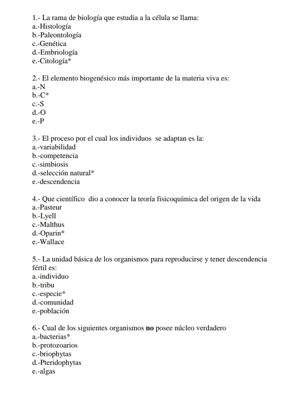 1.- La rama de biología que estudia a la célula se llama:
a.-Histología
b.-Paleontología
c.-Genética
d.-Embriología
e.-Citología*
2.- El elemento biogenésico más importante de la materia viva es:
a.-N
b. -C^*
c.-S
d.-O
e.-P
3.- El proceso por el cual los individuos se adaptan es la:
a.-variabilidad
b.-competencia
c.-simbiosis
d.-selección natural*
e.-descendencia
4.- Que científico dio a conocer la teoría fisicoquímica del origen de la vida
a.-Pasteur
b.-Lyell
c.-Malthus
d.-Oparin*
e.-Wallace
5.- La unidad básica de los organismos para reproducirse y tener descendencia
fértil es:
a.-individuo
b.-tribu
c.-especie*
d.-comunidad
e.-población
6.- Cual de los siguientes organismos no posee núcleo verdadero
a.-bacterias*
b.-protozoarios
c.-briophytas
d.-Pteridophytas
e.-algas