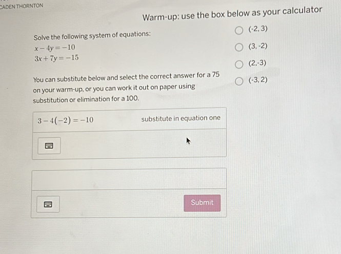 CADEN THORNTON
Warm-up: use the box below as your calculator
(-2,3)
Solve the following system of equations:
x-4y=-10
(3,-2)
3x+7y=-15
(2,-3)
You can substitute below and select the correct answer for a 75
on your warm-up, or you can work it out on paper using (-3,2)
substitution or elimination for a 100.
Submit