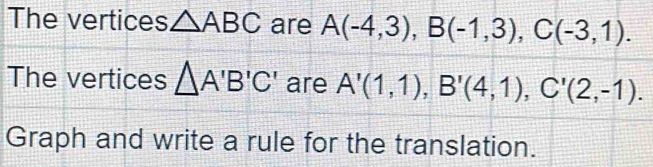 The vertices △ ABC are A(-4,3), B(-1,3), C(-3,1). 
The vertices △ A'B'C' are A'(1,1), B'(4,1), C'(2,-1). 
Graph and write a rule for the translation.