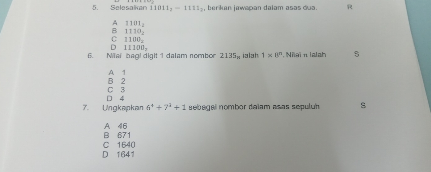 Selesaikan 11011_2-1111_2 , berikan jawapan dalam asas dua. R
A 1101_2
B 1110_2
C 1100_2
D 11100_2
6. Nilai bagi digit 1 dalam nombor 2135_8 ialah 1* 8^n. Nilai π ialah S
A⩽ 1
B 2
C 3
D 4
7. Ungkapkan 6^4+7^3+1 sebagai nombor dalam asas sepuluh
S
A 46
B 671
C 1640
D 1641