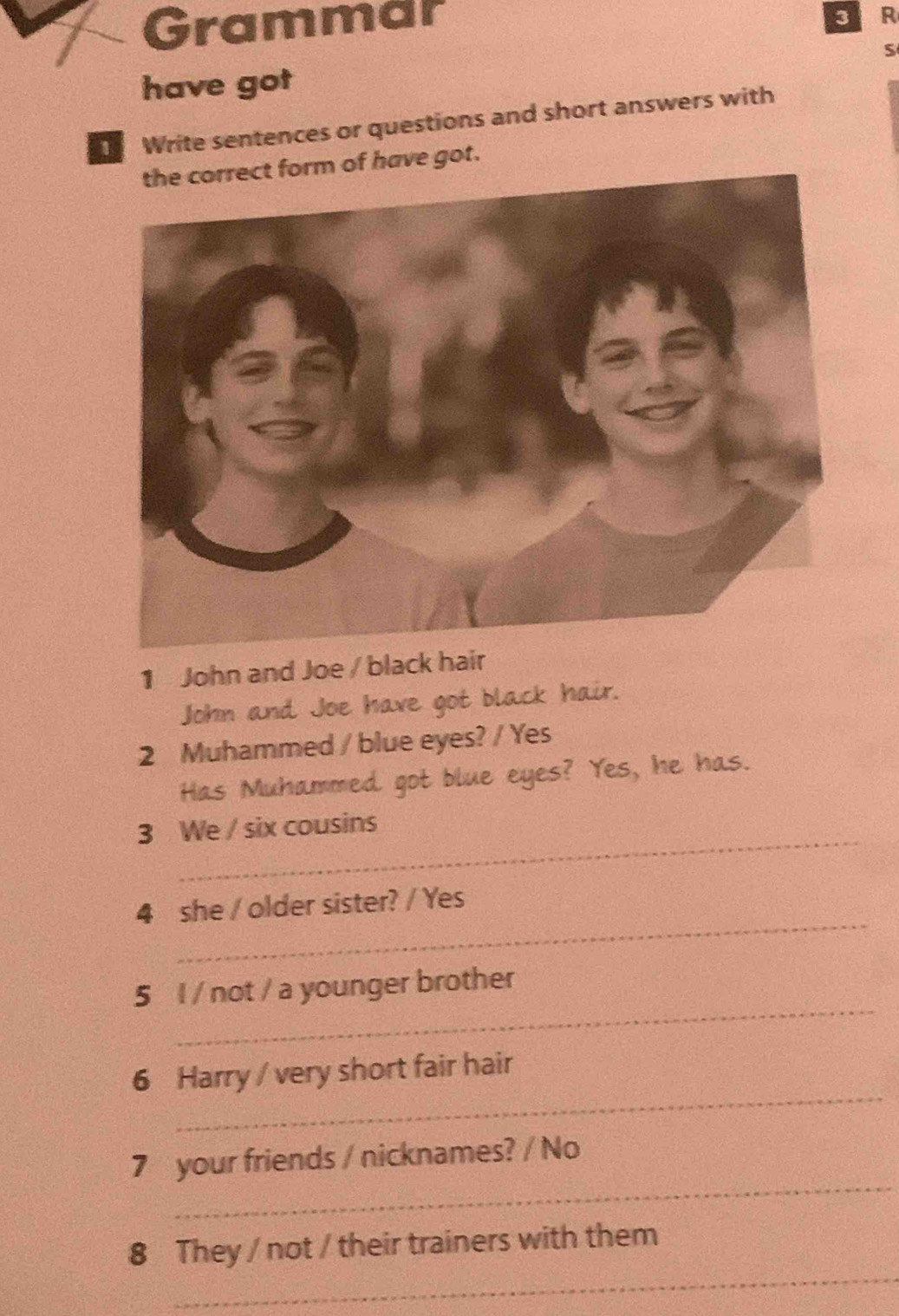 Grammar 
SR 
S 
have got 
Write sentences or questions and short answers with 
the correct form of have got. 
1 John and Joe / black hair 
John and Joe have got black hair. 
2 Muhammed / blue eyes? / Yes 
Has Muhammed got blue eyes? Yes, he has. 
_ 
3 We / six cousins 
_ 
4 she / older sister? / Yes 
_ 
5 l / not / a younger brother 
_ 
6 Harry / very short fair hair 
_ 
7 your friends / nicknames? / No 
_ 
8 They / not / their trainers with them