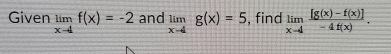 Given limlimits _x-4f(x)=-2 and limlimits _x-4g(x)=5 , find limlimits _xto 4 ([g(x)-f(x)])/-4f(x) .