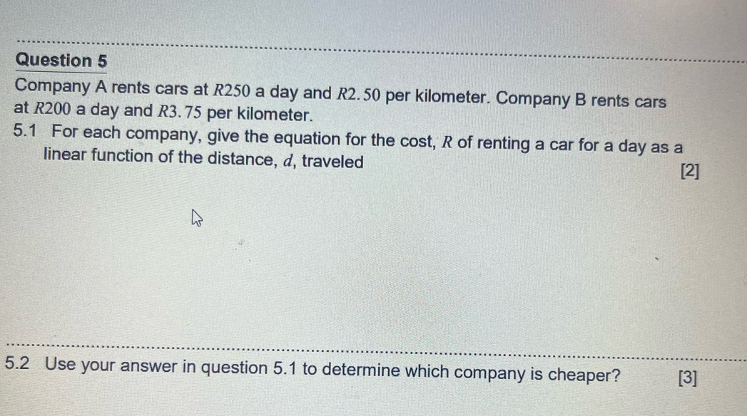 Company A rents cars at R250 a day and R2. 50 per kilometer. Company B rents cars 
at R200 a day and R3. 75 per kilometer. 
5.1 For each company, give the equation for the cost, R of renting a car for a day as a 
linear function of the distance, a, traveled [2] 
5.2 Use your answer in question 5.1 to determine which company is cheaper? [3]