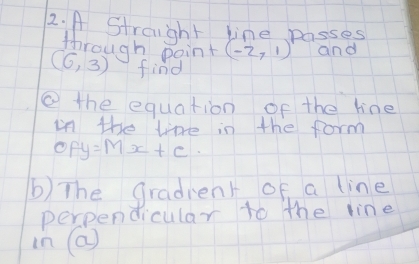 A Stroight line passes 
through point (-2,1) and
(6,3) find 
② the equation of the line 
in the lkre in the form
OFy=Mx+c
b) The gradient of a line 
perpendicular to the line
ln (a)