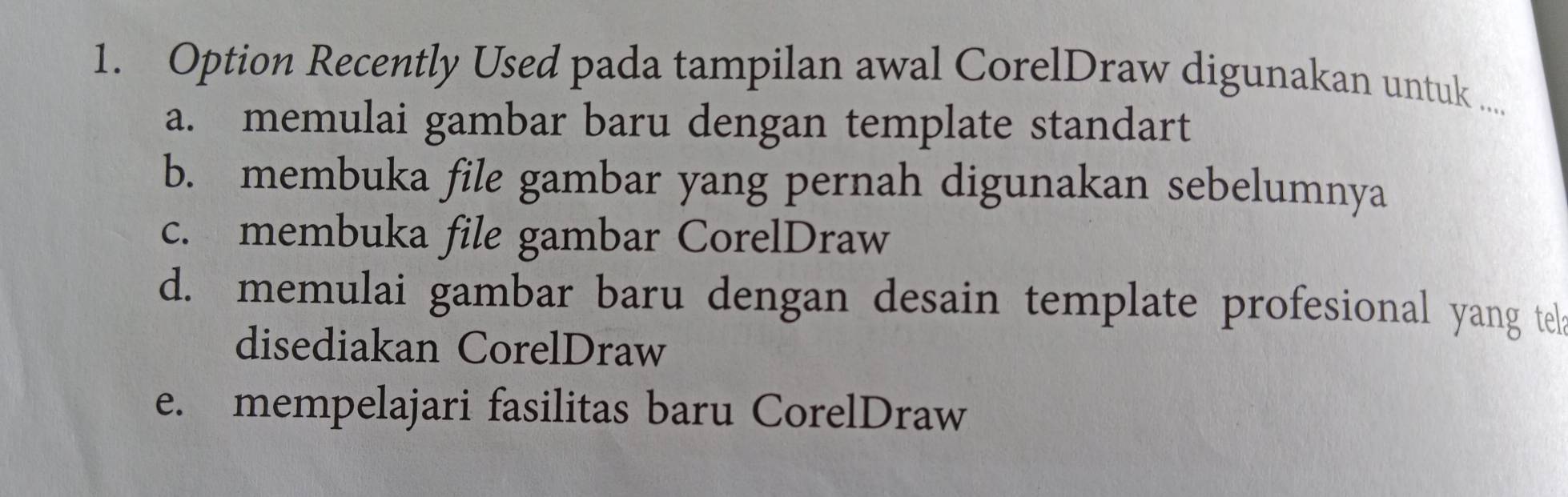 Option Recently Used pada tampilan awal CorelDraw digunakan untuk ....
a. memulai gambar baru dengan template standart
b. membuka file gambar yang pernah digunakan sebelumnya
c. membuka file gambar CorelDraw
d. memulai gambar baru dengan desain template profesional yang tel
disediakan CorelDraw
e. mempelajari fasilitas baru CorelDraw