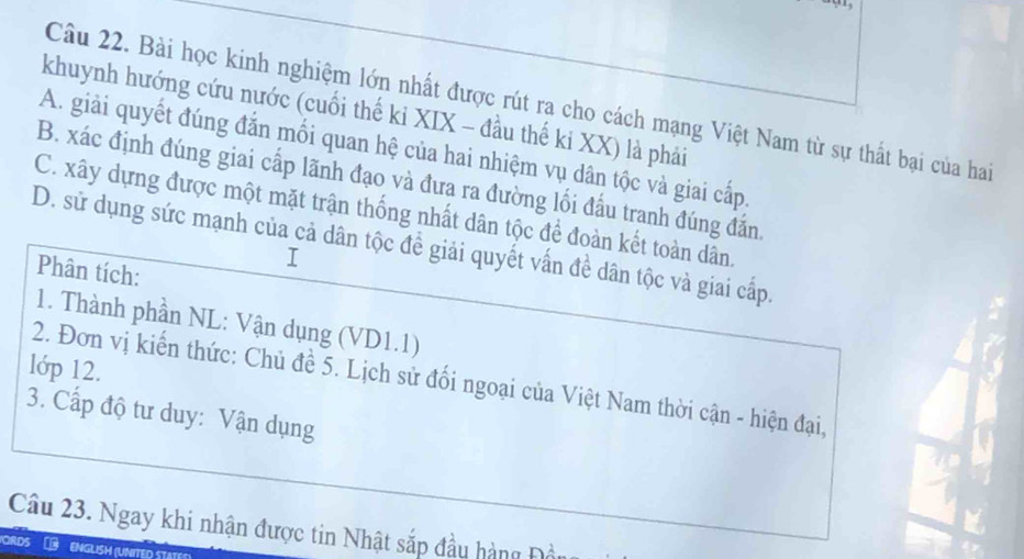 Bài học kinh nghiệm lớn nhất được rút ra cho cách mạng Việt Nam từ sự thất bại của hai
khuynh hướng cứu nước (cuối thế ki XIX - đầu thế ki XX) là phải
A. giải quyết đúng đắn mối quan hệ của hai nhiệm vụ dân tộc và giai cấp.
B. xác định đúng giai cấp lãnh đạo và đưa ra đường lối đấu tranh đúng đắn.
C. xây dựng được một mặt trận thống nhất dân tộc để đoàn kết toàn dân.
D. sử dụng sức mạnh của cả dân tộc đề giải quyết vấn đề dân tộc và giai cấp.
Phân tích:
I
1. Thành phần NL: Vận dụng (VD1.1)
lớp 12.
2. Đơn vị kiến thức: Chủ đề 5. Lịch sử đối ngoại của Việt Nam thời cận - hiện đại,
3. Cấp độ tư duy: Vận dụng
Câu 23. Ngay khi nhận được tin Nhật sắp đầu hàng Đầu
ORDS ENGLISH (UNITED ST.