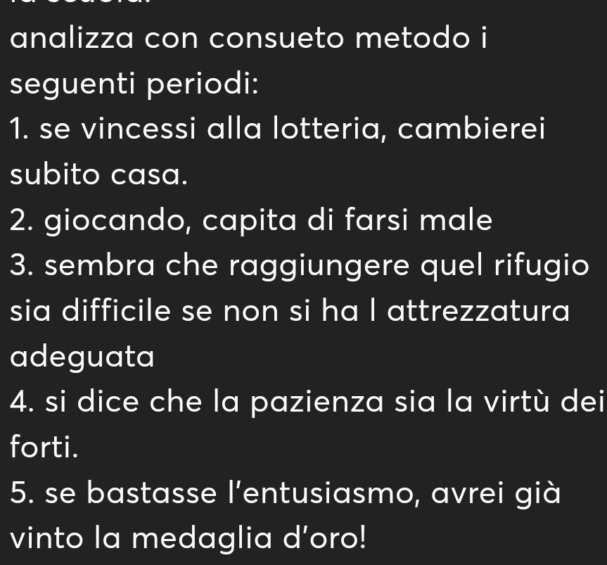 analizza con consueto metodo i 
seguenti periodi: 
1. se vincessi alla lotteria, cambierei 
subito casa. 
2. giocando, capita di farsi male 
3. sembra che raggiungere quel rifugio 
sia difficile se non si ha I attrezzatura 
adeguata 
4. si dice che la pazienza sia la virtù dei 
forti. 
5. se bastasse l'entusiasmo, avrei già 
vinto la medaglia d’oro!