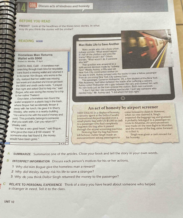 GOAL Discuss acts of kindness and honesty
BEFORE YOU READ
PREDICT Look at the headlines of the three news stories. In what
way do you think the stories will be similar?
READING 
Man Risks Life to Save Anothe
Many people who ride a busy urban
Homeless Man Returns subway wonder, "What would happen
Wallet with $900 tracks? What would I do?" if I fell off the platform and onto the Others
Posted on: Monday, 17 April else fell?" wonder, "What would I do if someone
That question was answered in a
SANTA ANA, Calif. - A homeless man split-second decision made by “subwa
searching through trash bins for recyclable hero" Wesley Autrey, a fifty-year-old
cans found a missing wallet and returned it
to its owner. Kim Bogue, who works in the New York Cilly construction worker on
his way to work. Autrey jumped onto the tracks to save a fellow passenger
city, realized that her wallet was missing from an oncoming New York City subway train.
last week and doubted she'd ever get back The passenger, Cameron Hollopeter, 20, a film student at the New York
the $900 and credit cards inside. "I prayed Film Academy, had fallen between the tracks after suffering a seizure.
that night and asked God to help me," said Autrey rolled Hollopeter into a gap between the rails and covered him with
Bogue, who was saving the money for a trip his own body just as the train entered the station. Both men survived.
"I don't feel like I did something spectacular; I just saw someone who
to her native Thailand. needed help," Mr. Autrey said. "I did what I felt was right."
Days later, a homeless man found the
wallet wrapped in a plastic bag in the trash,
where Bogue had accidentally thrown it
away with her lunch. He gave it to Sherry An act of honesty by airport screener
Wesley, who works in a nearby building. NEW DELHI: In a display of honesty.   
"He came to me with the wad of money and a security agent at the Indira Gandhi come forward to claim it. However.
said, 'This probably belongs to someone International Airport handed over a when no one claimed it, Singh
inspected the baggage tag and guessed
small plastic bag with US $3,000 in cash it probably belonged to a passenger en
that you work with. Can you return it?'" to a passenger who had completely
Wesley said. forgotten the bag after it passed route to Mumbai. An announcement
"He has a very good heart," said Bogue, was made on the next flight to Mumbai,
who gave the man a $100 reward. "If through the airport screening machine. and the owner of the bag came forward
Noticing that the bag had been to collect it.
someone else had found it, the money left behind, Dalbir Singh made an
would have been gone." announcement asking passengers to his honesty. Singh was given a cash reward for
A SUMMARIZE Summarize one of the articles. Close your book and tell the story in your own words.
B INTERPRET INFORMATION Discuss each person’s motives for his or her actions.
1 Why did Kim Bogue give the homeless man a reward?
2 Why did Wesley Autrey risk his life to save a stranger?
3 Why do you think Dalbir Singh returned the money to the passenger?
C RELATE TO PERSONAL EXPERIENCE Think of a story you have heard about someone who helped
a stranger in need. Tell it to the class.
UNIT 10