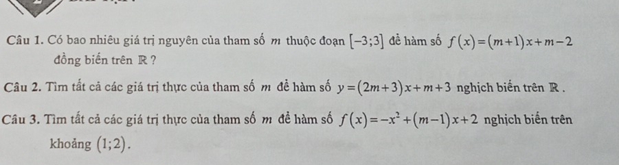 Có bao nhiêu giá trị nguyên của tham số m thuộc đoạn [-3;3] đề hàm số f(x)=(m+1)x+m-2
đồng biến trên R ? 
Câu 2. Tìm tất cả các giá trị thực của tham số m đề hàm số y=(2m+3)x+m+3 nghịch biến trên R. 
Câu 3. Tìm tất cả các giá trị thực của tham số m đề hàm số f(x)=-x^2+(m-1)x+2 nghịch biến trên 
khoảng (1;2).