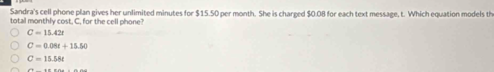 Sandra's cell phone plan gives her unlimited minutes for $15.50 per month. She is charged $0.08 for each text message, t. Which equation models th
total monthly cost, C, for the cell phone?
C=15.42t
C=0.08t+15.50
C=15.58t