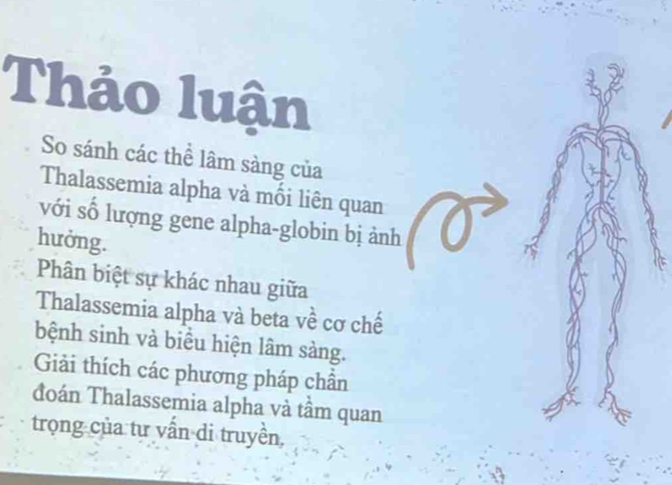 Thảo luận 
So sánh các thể lâm sàng của 
Thalassemia alpha và mối liên quan 
với số lượng gene alpha-globin bị ảnh 
hưởng. 
Phân biệt sự khác nhau giữa 
Thalassemia alpha và beta về cơ chế 
bệnh sinh và biểu hiện lâm sàng. 
Giải thích các phương pháp chân 
đoán Thalassemia alpha và tâm quan 
trọng của tự vấn di truyền,