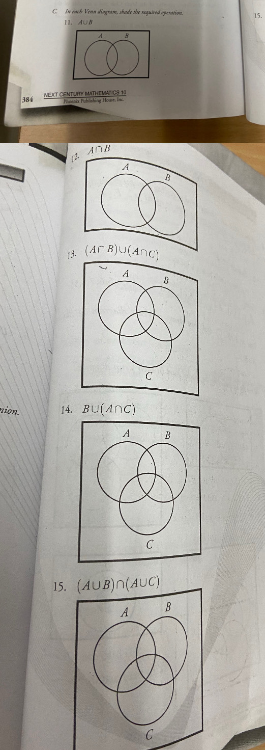 In each Venn diagram, shade the required operation. 15.
11. A∪B
A B
384 NEXT CENTURY MATHEMATICS 10
Phoenix Publishing House, Inc.
12. A∩ B
13. 
nion. 14. B∪ (A∩ C)
15. (A∪ B)∩ (A∪ C)