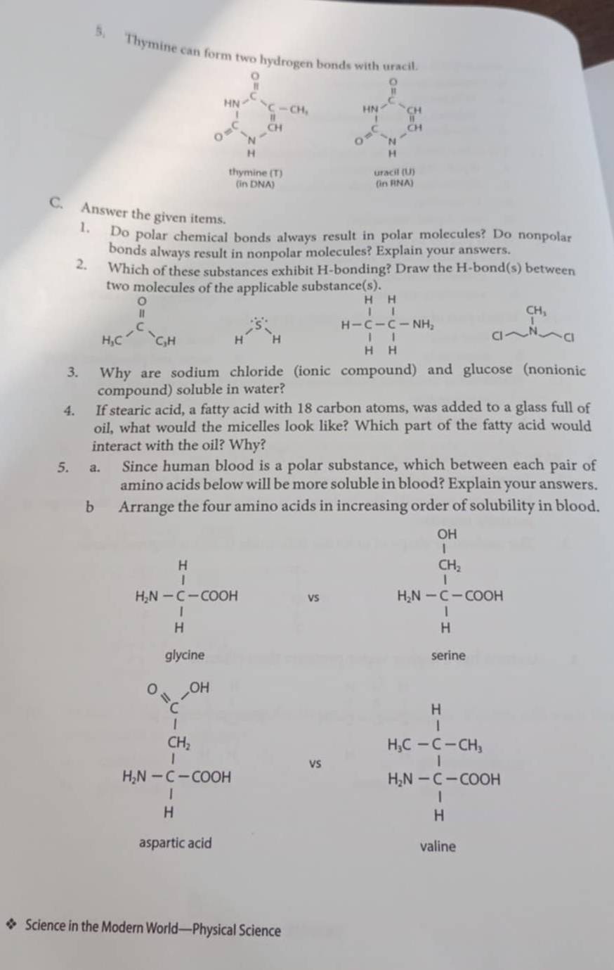 Thymine can form two hydrogen bonds with uracil.
o
frac 111 □ 
beginarrayr HNoverline to C-CH, □ =^I_sim Hendarray beginarrayr  1/8  i^O= 1/8 - w^(-frac 1)8-w^(-frac 1)84endarray
H
thymine (T) uracil (U)
(in DNA) (in RNA)
C. Answer the given items.
1. Do polar chemical bonds always result in polar molecules? Do nonpolar
bonds always result in nonpolar molecules? Explain your answers.
2. Which of these substances exhibit H-bonding? Draw the H-bond(s) between
two molecules of the applicable substance(s).
H^(frac )'HH H-beginarrayr H&H |^1&_| H-NH_2 H&Hendarray beginarrayr CH_3 [H_2]
3. Why are sodium chloride (ionic compound) and glucose (nonionic
compound) soluble in water?
4. If stearic acid, a fatty acid with 18 carbon atoms, was added to a glass full of
oil, what would the micelles look like? Which part of the fatty acid would
interact with the oil? Why?
5. a. Since human blood is a polar substance, which between each pair of
amino acids below will be more soluble in blood? Explain your answers.
b Arrange the four amino acids in increasing order of solubility in blood.
OH
1
CH_2
□ 
H_2N-C_i^(H-COO_2^1)-COOH vs
H_2N- 1/C -COOH
H
glycine serine^(O_OH)
vs H_2C-beginarrayr H_3
□  CH_2
H_2N-C_1^(1-COOH
H_2)N-C-COOH
beginvmatrix 1H

aspartic acid valine
Science in the Modern World—Physical Science