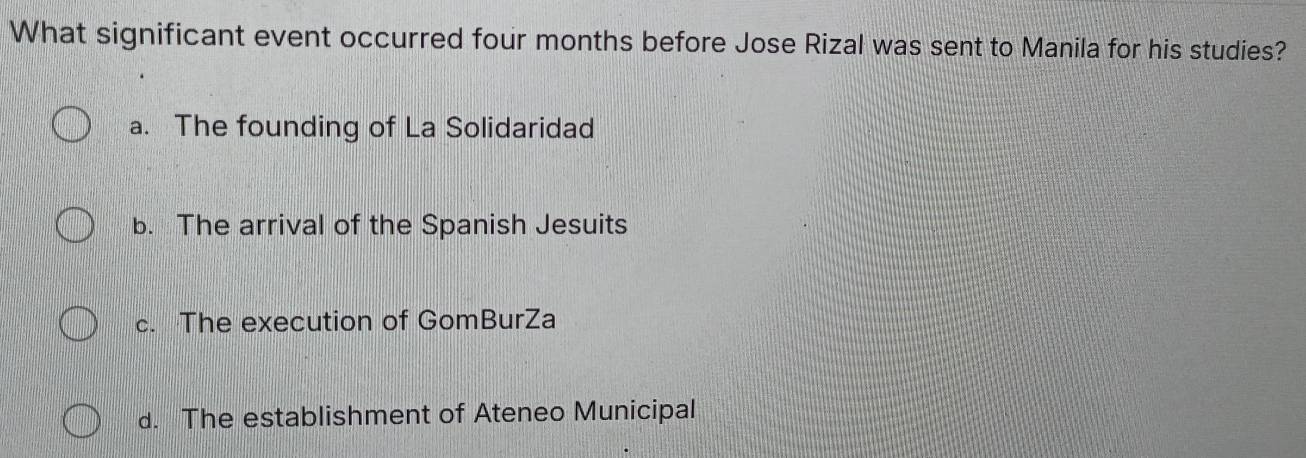 What significant event occurred four months before Jose Rizal was sent to Manila for his studies?
a. The founding of La Solidaridad
b. The arrival of the Spanish Jesuits
c. The execution of GomBurZa
d. The establishment of Ateneo Municipal